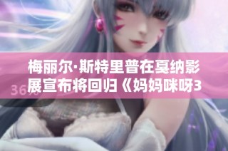 梅丽尔·斯特里普在戛纳影展宣布将回归《妈妈咪呀3》重拾经典音乐魅力