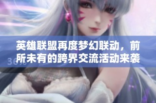 英雄联盟再度梦幻联动，前所未有的跨界交流活动来袭