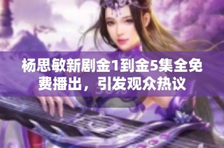 杨思敏新剧金1到金5集全免费播出，引发观众热议