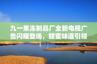 九一果冻制品厂全新电视广告闪耀登场，甜蜜味道引领潮流