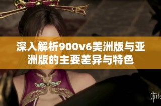 深入解析900v6美洲版与亚洲版的主要差异与特色