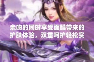 亲吻的同时享受面膜带来的护肤体验，双重呵护轻松实现