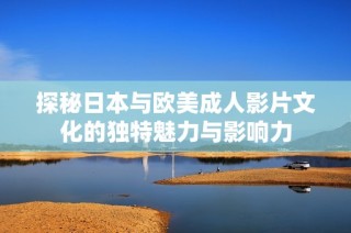 探秘日本与欧美成人影片文化的独特魅力与影响力