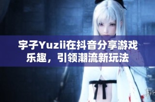 宇子Yuzii在抖音分享游戏乐趣，引领潮流新玩法