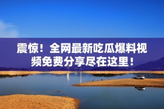 震惊！全网最新吃瓜爆料视频免费分享尽在这里！