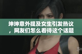 坤坤意外提及女生引发热议，网友们怎么看待这个话题
