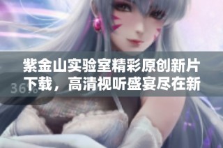 紫金山实验室精彩原创新片下载，高清视听盛宴尽在新片场
