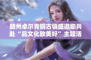 随州卓尔青铜古镇盛邀您共赴“品文化致美好”主题活动精彩旅程