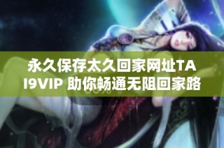 永久保存太久回家网址TAI9VIP 助你畅通无阻回家路