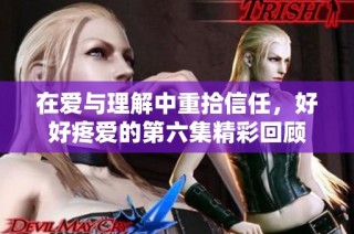在爱与理解中重拾信任，好好疼爱的第六集精彩回顾