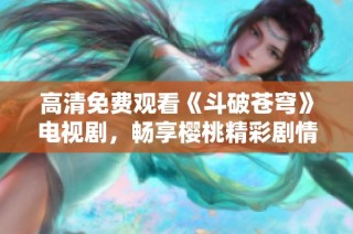 高清免费观看《斗破苍穹》电视剧，畅享樱桃精彩剧情与视觉盛宴
