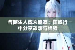 与陌生人成为朋友：在旅行中分享故事与经验