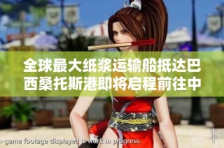 全球最大纸浆运输船抵达巴西桑托斯港即将启程前往中国