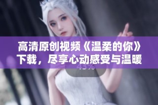 高清原创视频《温柔的你》下载，尽享心动感受与温暖时光