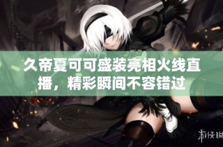 久帝夏可可盛装亮相火线直播，精彩瞬间不容错过