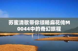 苏蜜清歌带你领略麻花传M0044中的奇幻旅程
