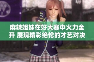 麻辣姐妹在好大赛中火力全开 展现精彩绝伦的才艺对决