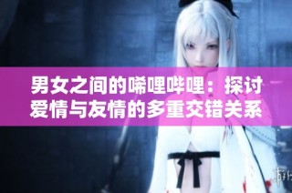 男女之间的唏哩哔哩：探讨爱情与友情的多重交错关系