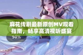 麻花传剧最新原创MV观看指南，畅享高清视听盛宴