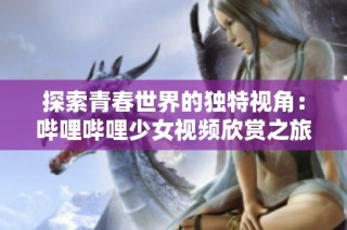 探索青春世界的独特视角：哔哩哔哩少女视频欣赏之旅