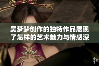 吴梦梦创作的独特作品展现了怎样的艺术魅力与情感深度