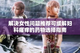 解决女性问题推荐可缓解妇科瘙痒的药物选择指南