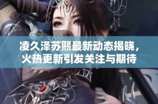 凌久泽苏熙最新动态揭晓，火热更新引发关注与期待