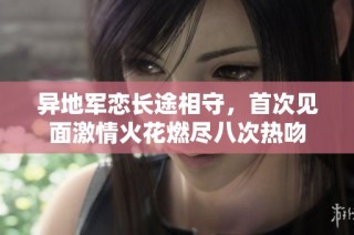 异地军恋长途相守，首次见面激情火花燃尽八次热吻