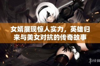 女婿展现惊人实力，英雄归来与美女对抗的传奇故事