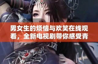 男女生的烦恼与欢笑在线观看，全新电视剧带你感受青春魅力