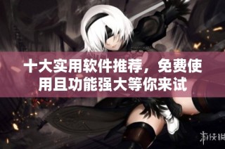 十大实用软件推荐，免费使用且功能强大等你来试
