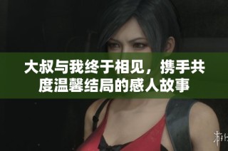 大叔与我终于相见，携手共度温馨结局的感人故事