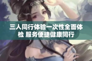 三人同行体验一次性全面体检 服务便捷健康同行