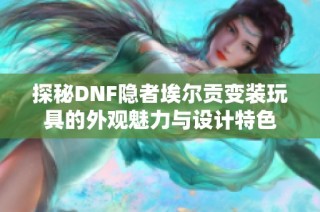 探秘DNF隐者埃尔贡变装玩具的外观魅力与设计特色