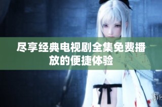 尽享经典电视剧全集免费播放的便捷体验