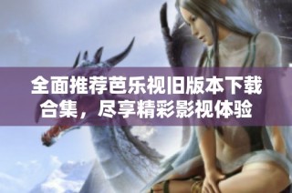 全面推荐芭乐视旧版本下载合集，尽享精彩影视体验