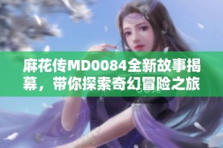 麻花传MD0084全新故事揭幕，带你探索奇幻冒险之旅