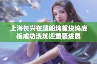 上海长兴在建船坞首块坞底板成功浇筑迎重要进展