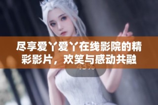 尽享爱丫爱丫在线影院的精彩影片，欢笑与感动共融