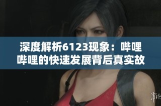 深度解析6123现象：哔哩哔哩的快速发展背后真实故事