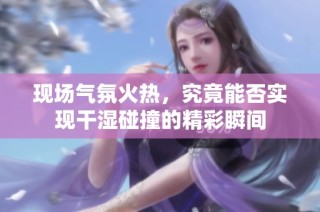 现场气氛火热，究竟能否实现干湿碰撞的精彩瞬间