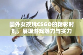 国外女孩玩CSGO的精彩时刻，展现游戏魅力与实力