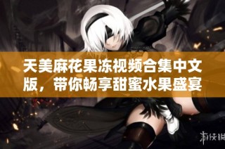 天美麻花果冻视频合集中文版，带你畅享甜蜜水果盛宴