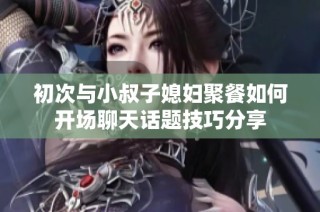 初次与小叔子媳妇聚餐如何开场聊天话题技巧分享