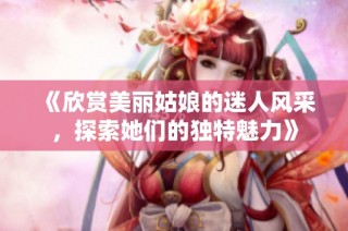 《欣赏美丽姑娘的迷人风采，探索她们的独特魅力》