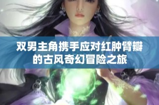 双男主角携手应对红肿臂瓣的古风奇幻冒险之旅