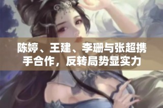 陈婷、王建、李珊与张超携手合作，反转局势显实力