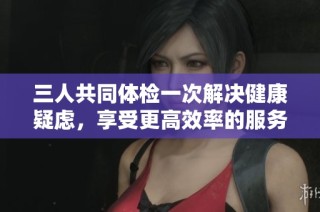 三人共同体检一次解决健康疑虑，享受更高效率的服务