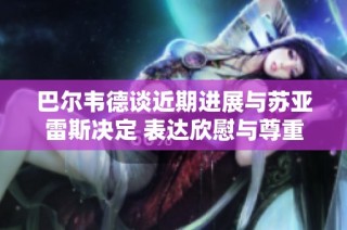 巴尔韦德谈近期进展与苏亚雷斯决定 表达欣慰与尊重