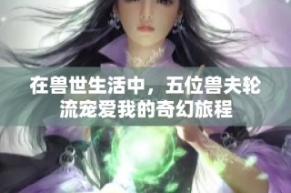 在兽世生活中，五位兽夫轮流宠爱我的奇幻旅程